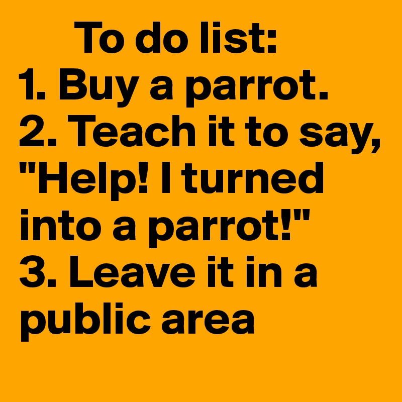       To do list: 
1. Buy a parrot. 
2. Teach it to say, "Help! I turned into a parrot!" 
3. Leave it in a public area