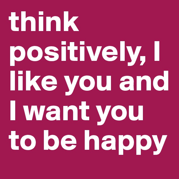 think positively, I like you and I want you to be happy