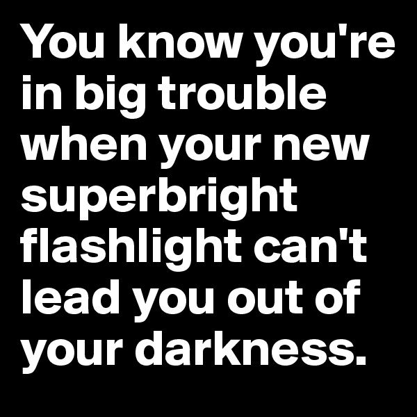 You know you're in big trouble when your new superbright flashlight can't lead you out of your darkness. 