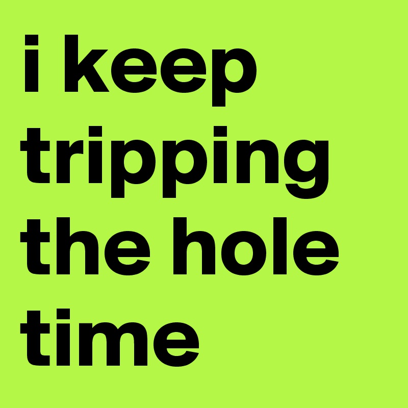 i keep tripping the hole time