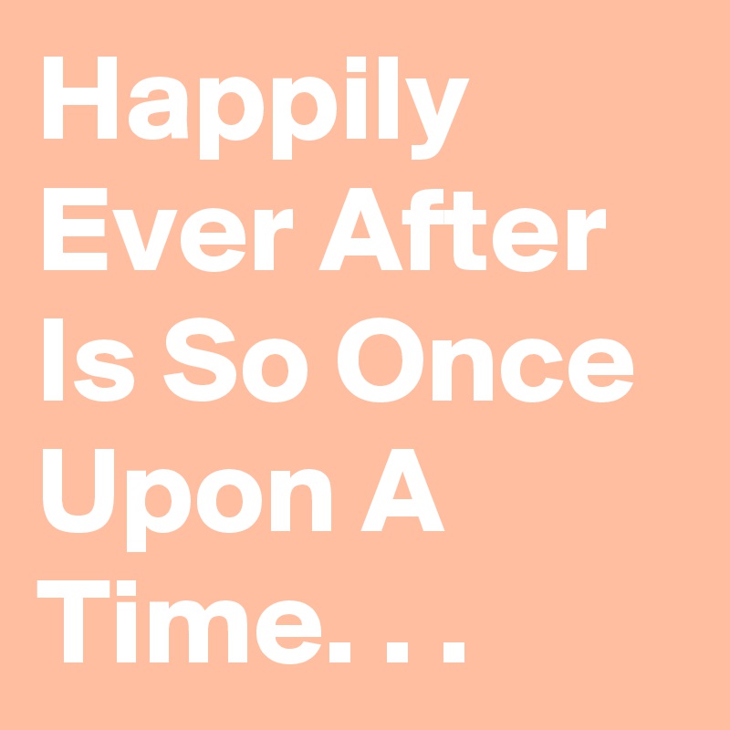 Happily Ever After Is So Once Upon A Time. . .