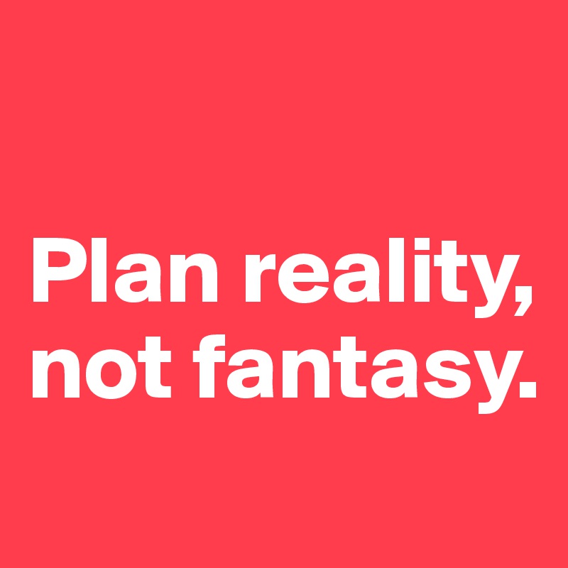 

Plan reality, not fantasy.
