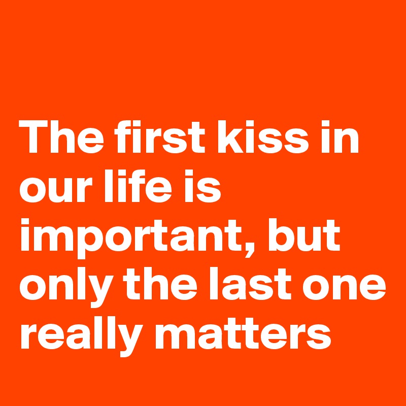 

The first kiss in our life is important, but only the last one really matters