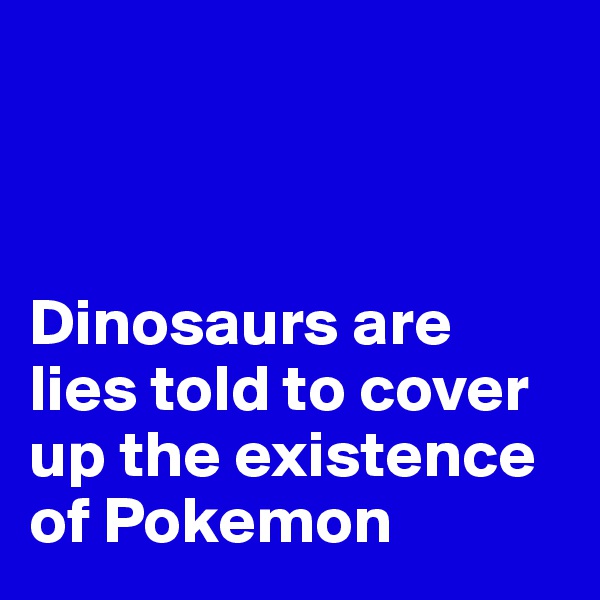 



Dinosaurs are lies told to cover up the existence of Pokemon 