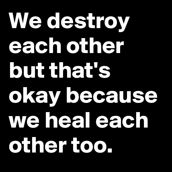 We destroy each other but that's okay because we heal each other too.