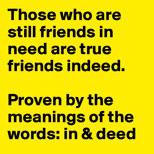 Those who are still friends in need are true friends indeed.

Proven by the meanings of the words: in & deed