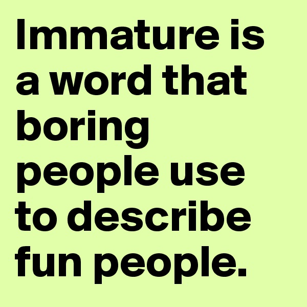 Immature is a word that boring people use to describe fun people.