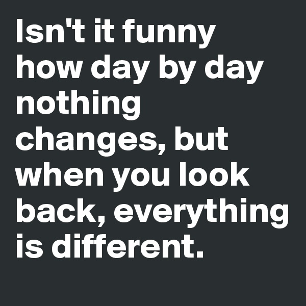 Isn't it funny how day by day nothing changes, but when you look back, everything is different.