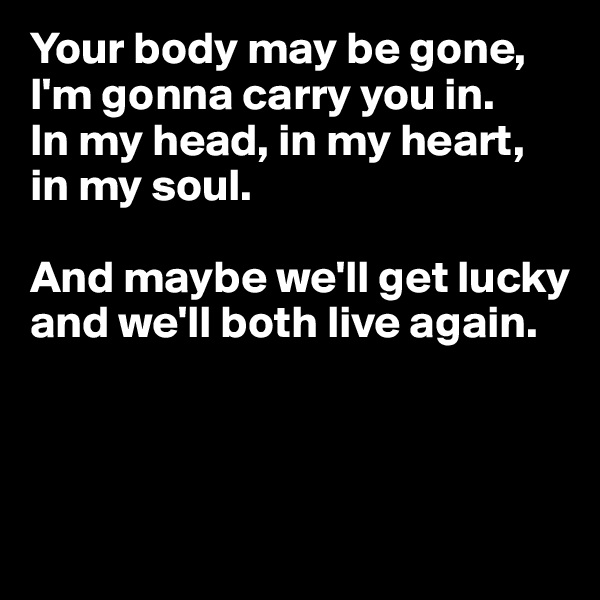 Your body may be gone, I'm gonna carry you in.
In my head, in my heart, in my soul.

And maybe we'll get lucky and we'll both live again.




