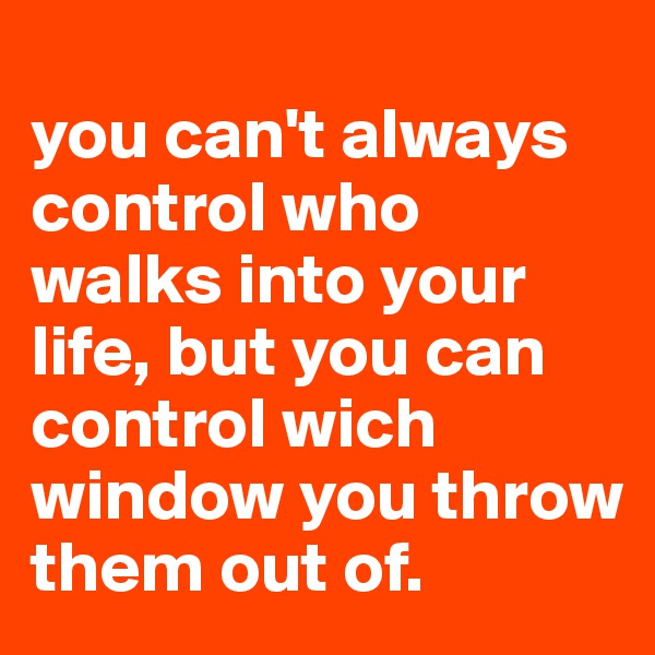 
you can't always control who walks into your life, but you can control wich window you throw them out of.