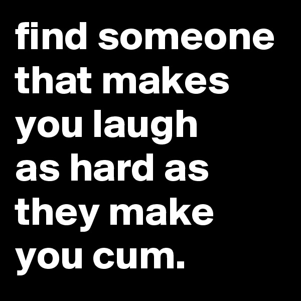 find someone that makes you laugh 
as hard as they make you cum.