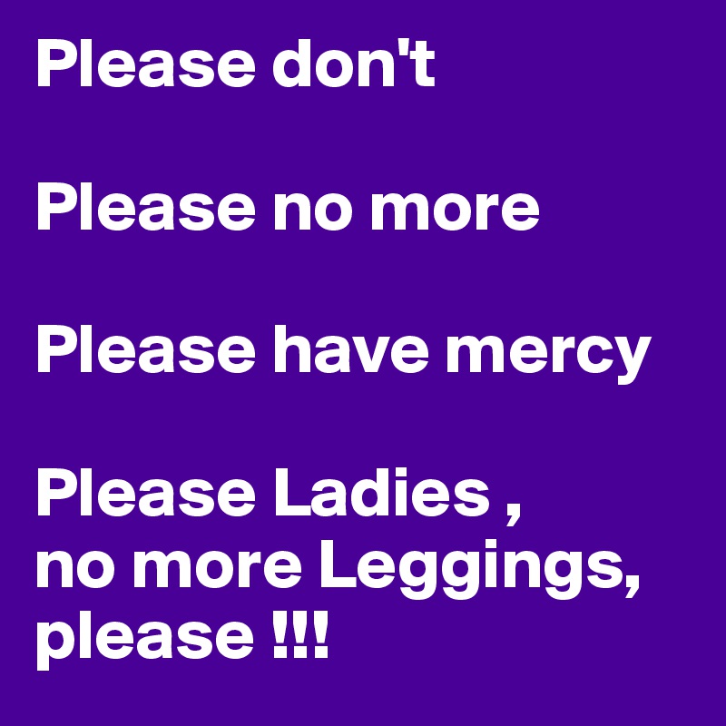 Please don't

Please no more

Please have mercy

Please Ladies ,
no more Leggings, 
please !!!