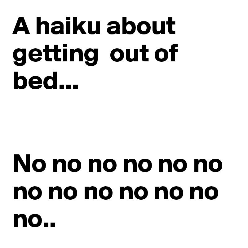 A haiku about getting  out of bed...


No no no no no no no no no no no no no..