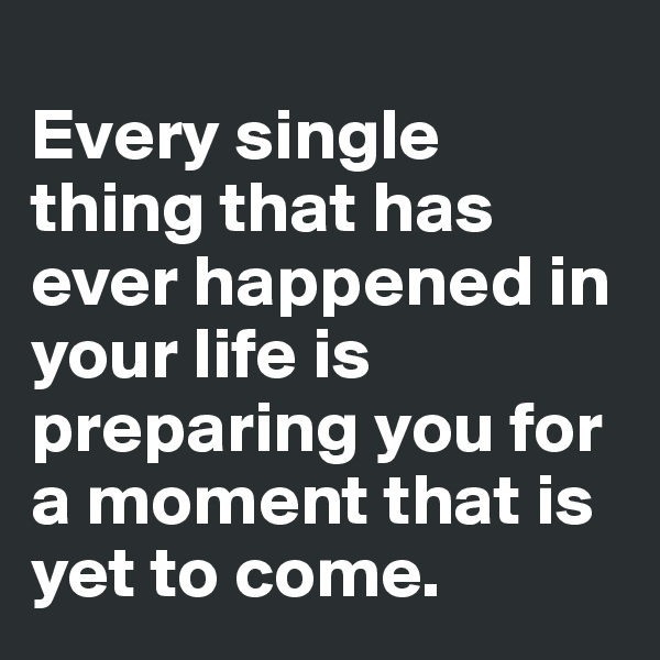 
Every single thing that has ever happened in your life is preparing you for a moment that is yet to come.