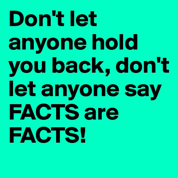 Don't let anyone hold you back, don't let anyone say FACTS are FACTS!