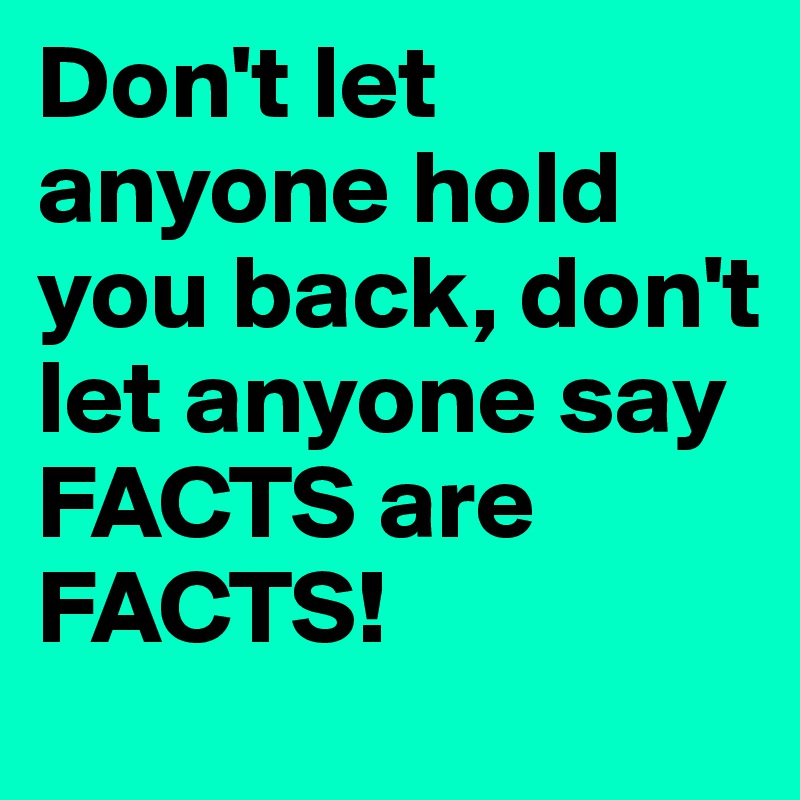 Don't let anyone hold you back, don't let anyone say FACTS are FACTS!