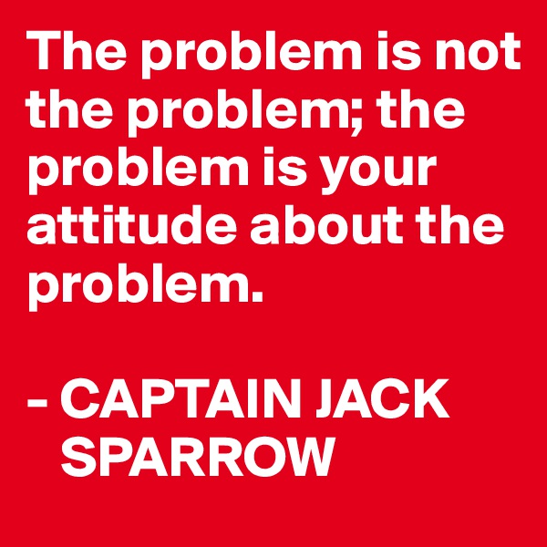 The problem is not the problem; the problem is your attitude about the problem.

- CAPTAIN JACK   
   SPARROW