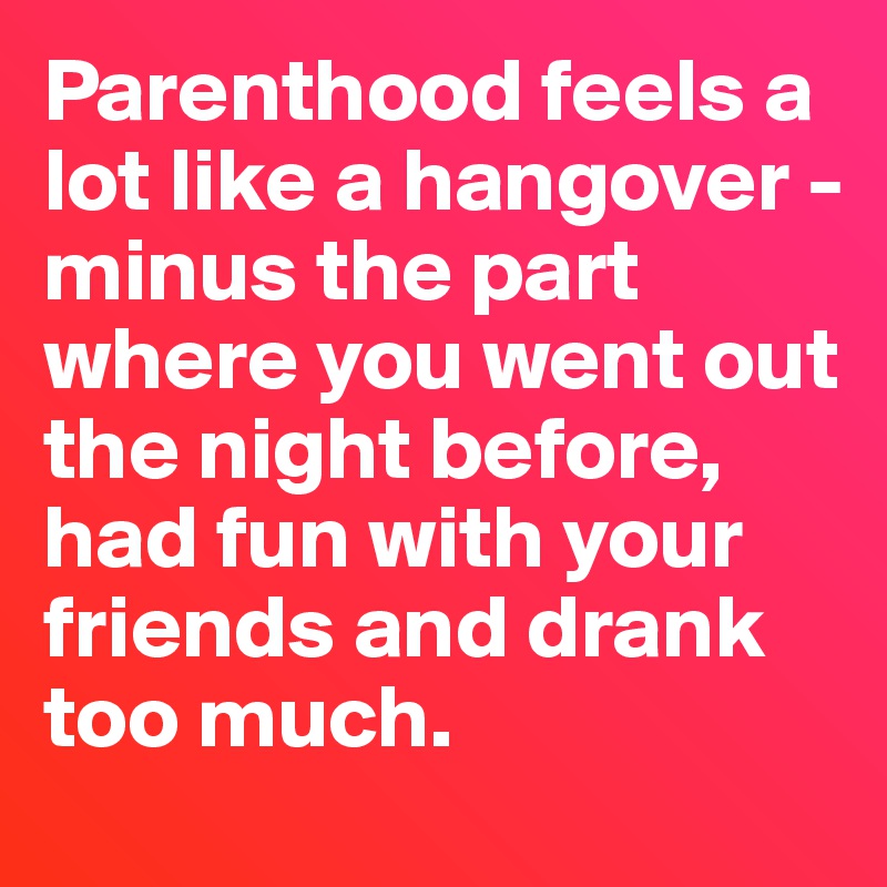 Parenthood feels a lot like a hangover - 
minus the part where you went out the night before, had fun with your friends and drank too much. 