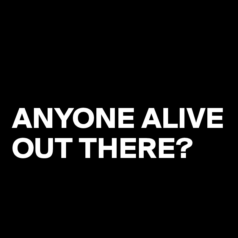 


ANYONE ALIVE OUT THERE?


