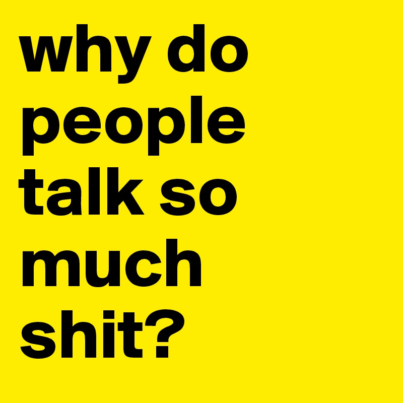 why do people talk so much shit? 