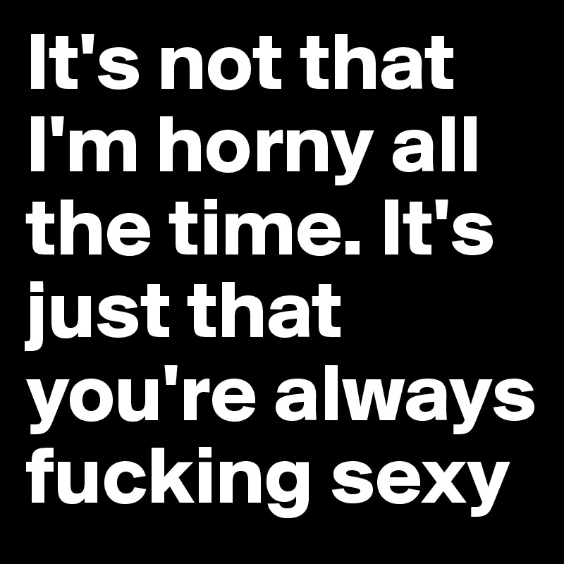 It's not that I'm horny all the time. It's just that you're always fucking sexy