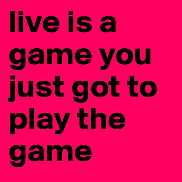 live is a game you just got to play the game