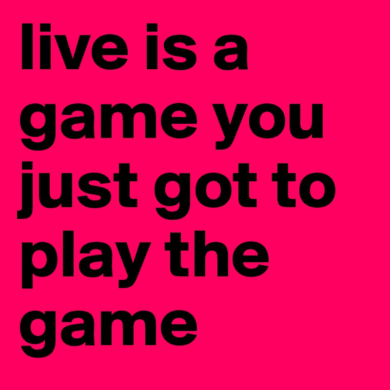 live is a game you just got to play the game