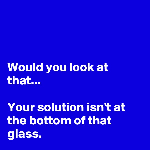 



Would you look at that...

Your solution isn't at the bottom of that glass.