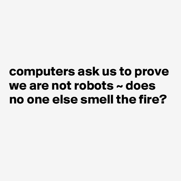 



computers ask us to prove we are not robots ~ does no one else smell the fire?



