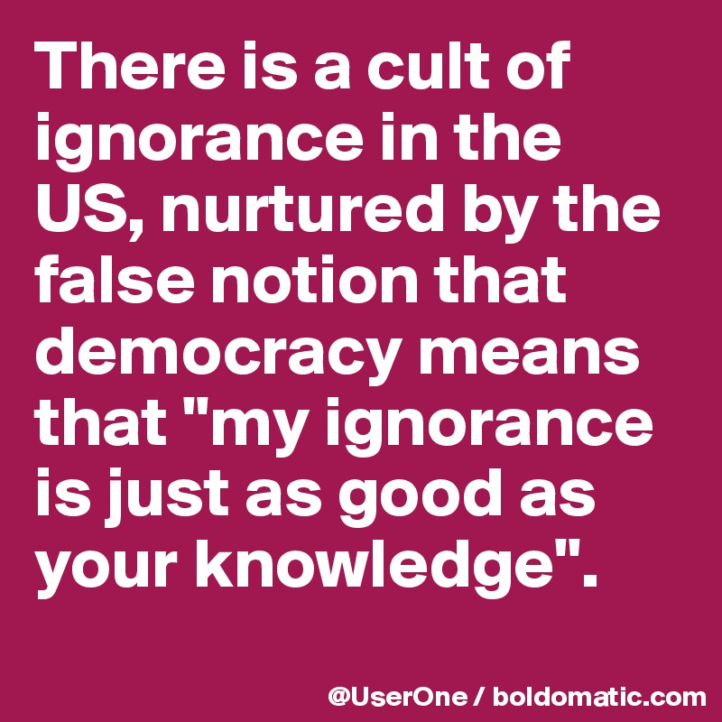 There is a cult of ignorance in the US, nurtured by the false notion that democracy means that "my ignorance is just as good as your knowledge".
