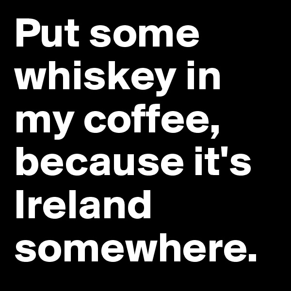 Put some whiskey in my coffee, because it's Ireland somewhere. 