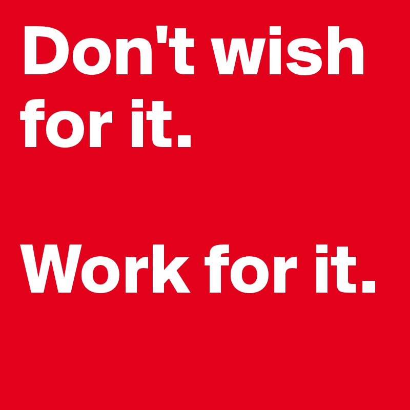 Don't wish for it.

Work for it.
