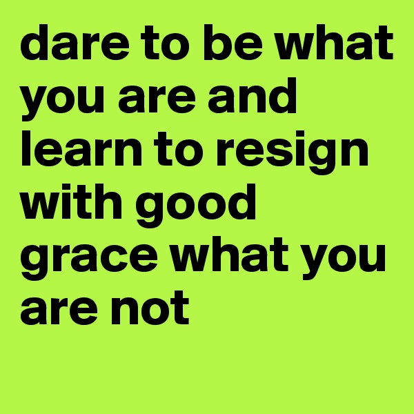 dare to be what you are and learn to resign with good grace what you are not