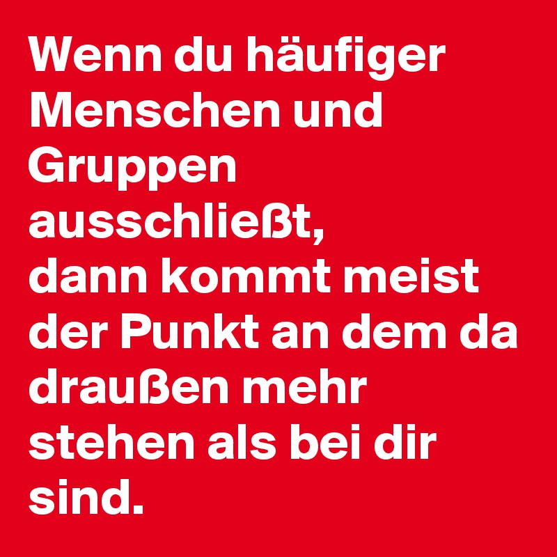 Wenn du häufiger Menschen und Gruppen ausschließt,
dann kommt meist der Punkt an dem da draußen mehr stehen als bei dir sind.