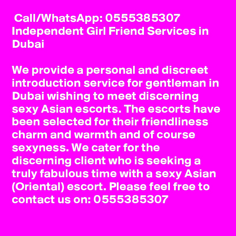  Call/WhatsApp: 0555385307 Independent Girl Friend Services in Dubai 

We provide a personal and discreet introduction service for gentleman in Dubai wishing to meet discerning sexy Asian escorts. The escorts have been selected for their friendliness charm and warmth and of course sexyness. We cater for the discerning client who is seeking a truly fabulous time with a sexy Asian (Oriental) escort. Please feel free to contact us on: 0555385307 

