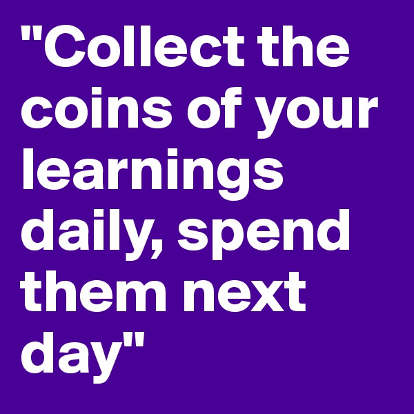 "Collect the coins of your learnings daily, spend them next day"