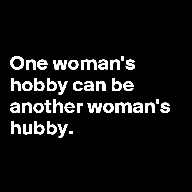 

One woman's hobby can be another woman's hubby. 

