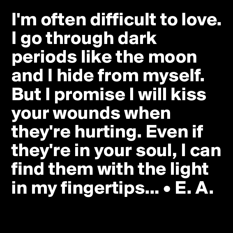 I'm often difficult to love. I go through dark periods like the moon and I hide from myself. But I promise I will kiss your wounds when they're hurting. Even if they're in your soul, I can find them with the light in my fingertips... • E. A.