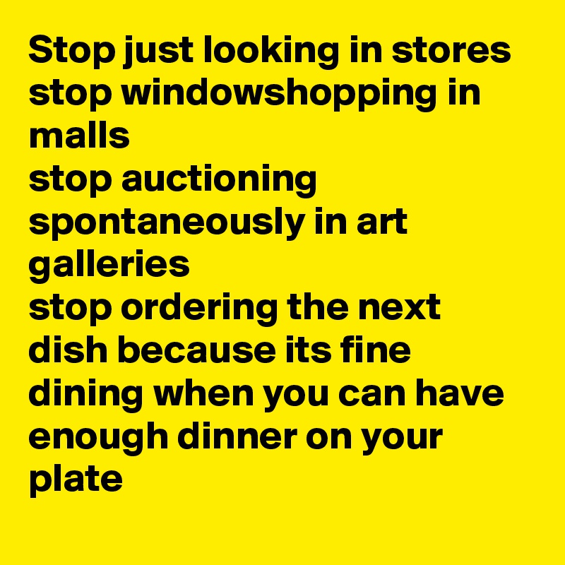 Stop just looking in stores  
stop windowshopping in malls
stop auctioning spontaneously in art galleries
stop ordering the next dish because its fine  dining when you can have enough dinner on your plate