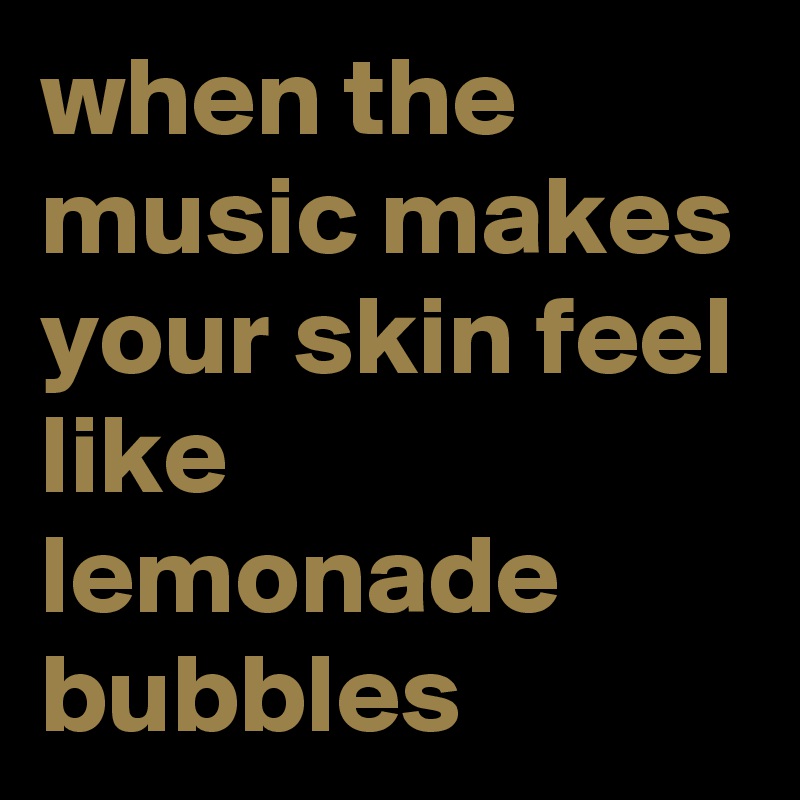 when the music makes your skin feel like lemonade bubbles