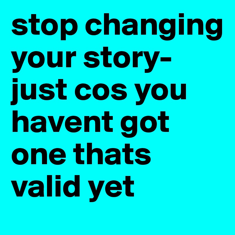 stop changing your story- just cos you havent got one thats valid yet 