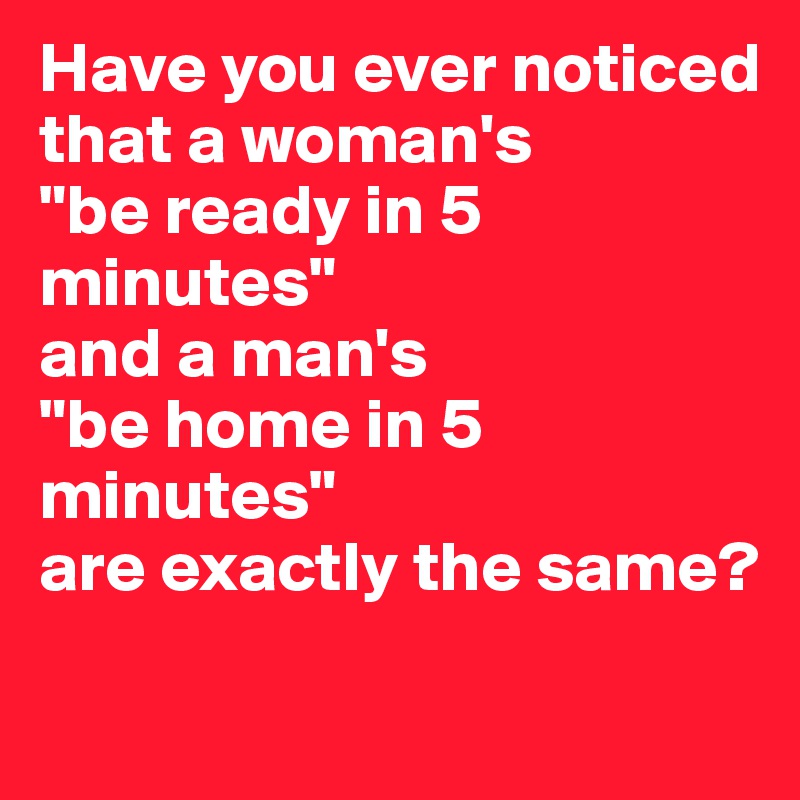 Have you ever noticed that a woman's 
"be ready in 5 minutes" 
and a man's 
"be home in 5 minutes" 
are exactly the same?