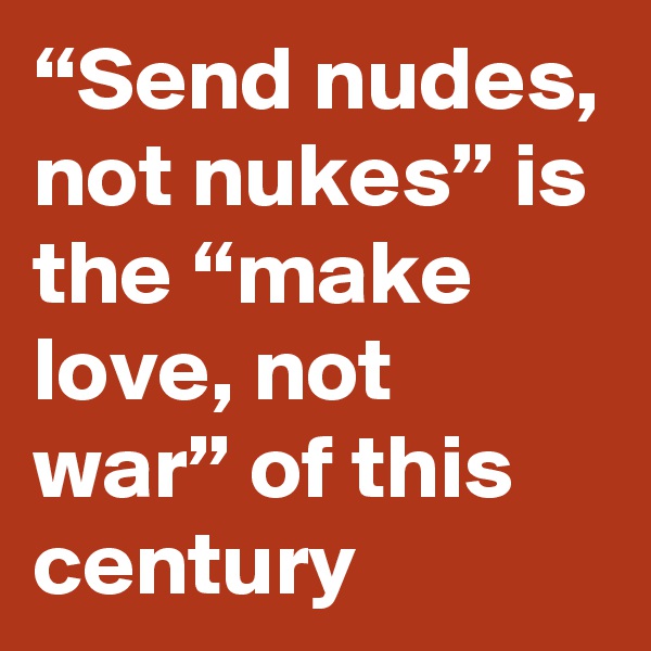 “Send nudes, not nukes” is the “make love, not war” of this century