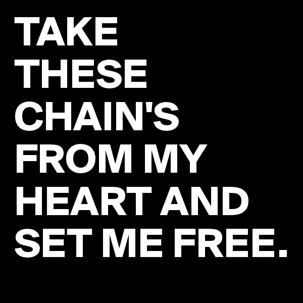 TAKE
THESE
CHAIN'S FROM MY HEART AND SET ME FREE.