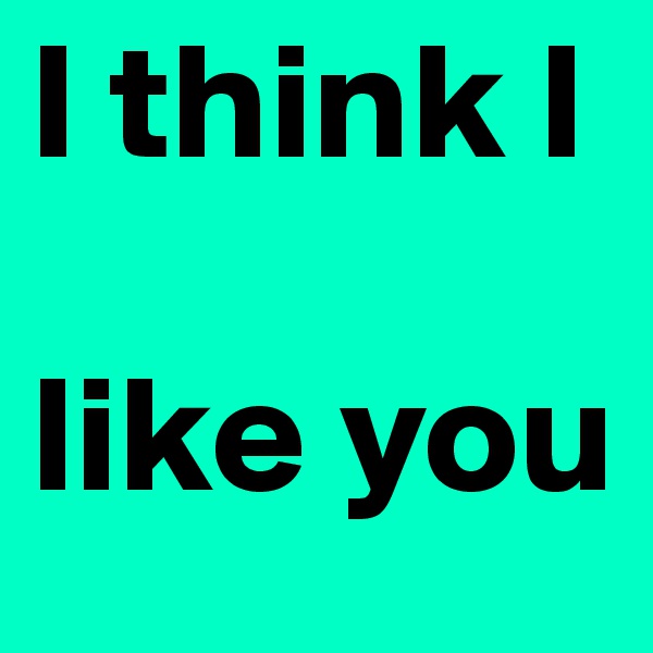 I think I    

like you