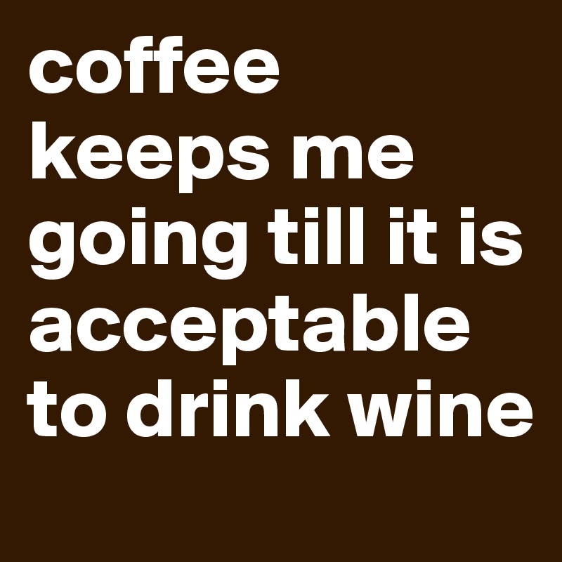 coffee keeps me going till it is acceptable to drink wine
