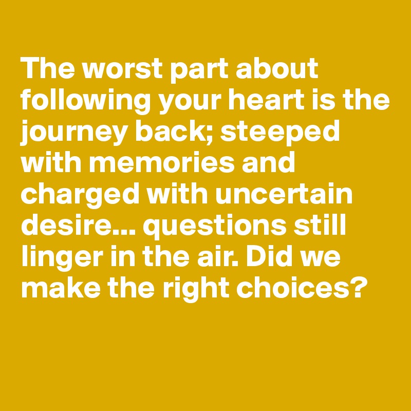 
The worst part about 
following your heart is the journey back; steeped with memories and charged with uncertain desire... questions still linger in the air. Did we make the right choices?

