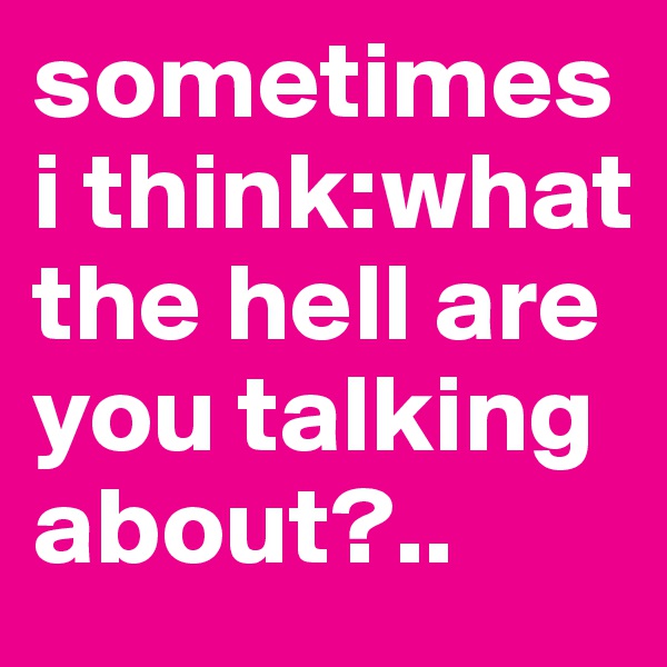sometimes i think:what the hell are you talking about?..