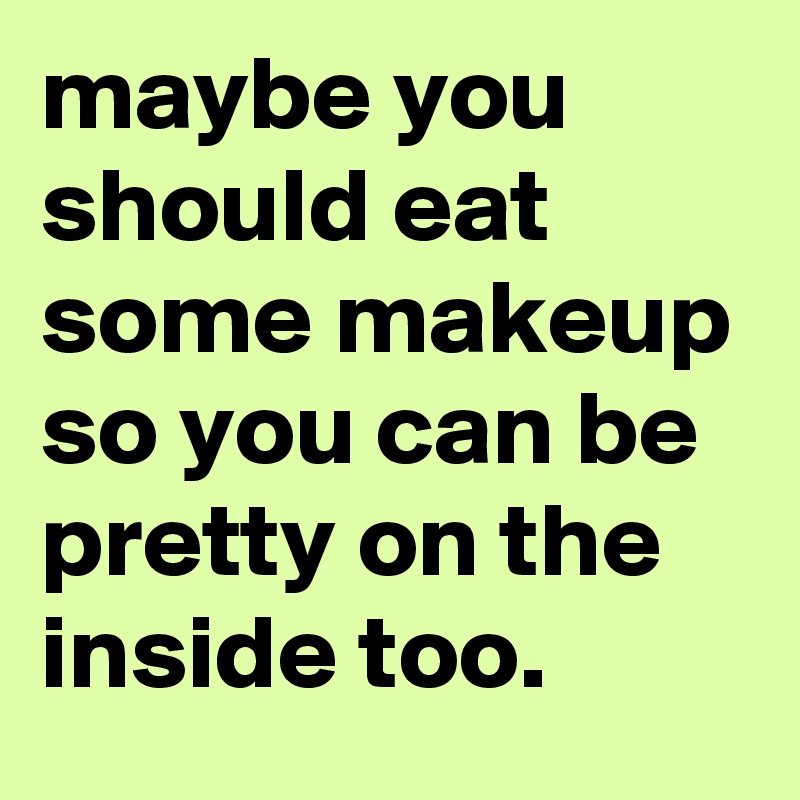maybe you should eat some makeup so you can be pretty on the inside too.