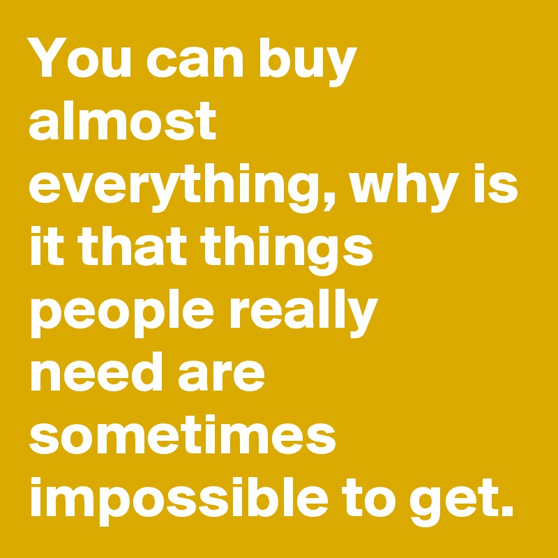 You can buy almost everything, why is it that things people really need are sometimes impossible to get.